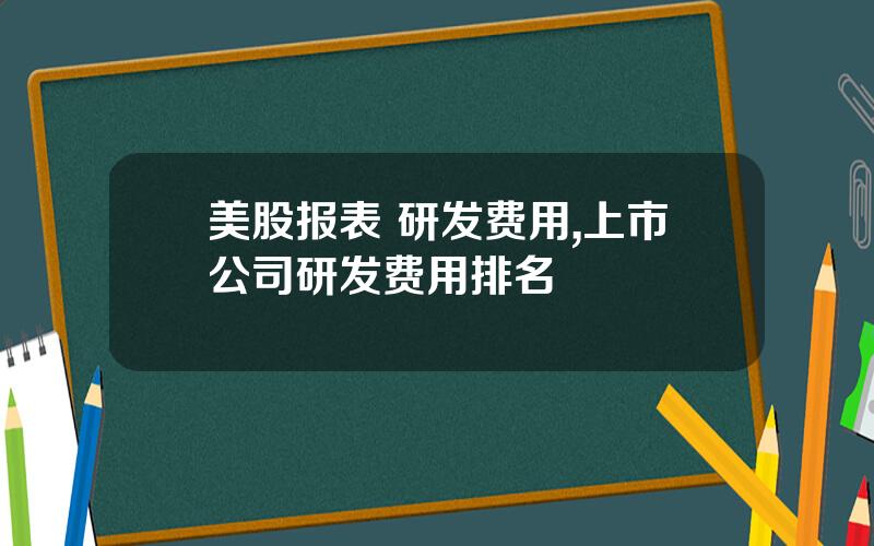 美股报表 研发费用,上市公司研发费用排名